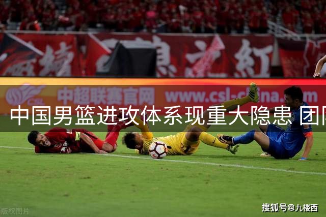 中国男篮进攻体系现重大隐患 团队配合能力亟待提升