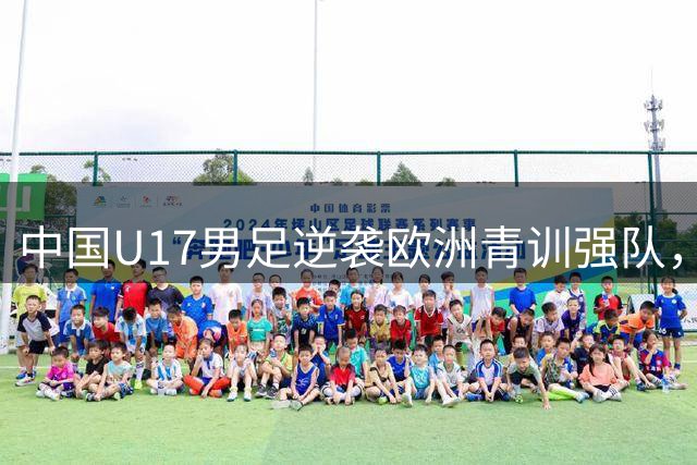 中国U17男足逆袭欧洲青训强队，未来可期的希望之光