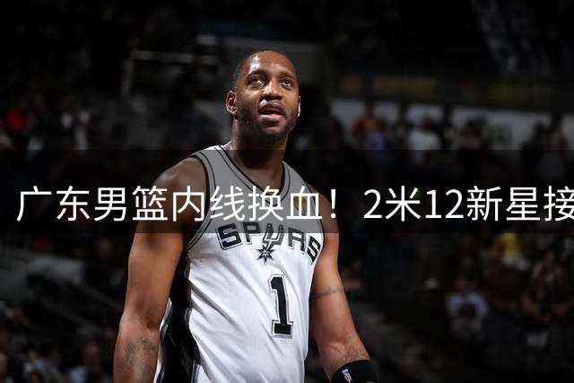 广东男篮内线换血！2米12新星接棒引热议，未来前景几何？