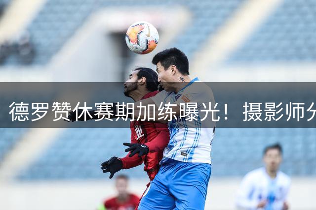 德罗赞休赛期加练曝光！摄影师分享其专注训练瞬间