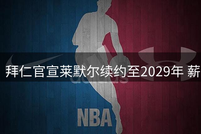拜仁官宣莱默尔续约至2029年 薪资涨幅50%创职业生涯新高