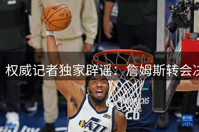 权威记者独家辟谣：詹姆斯转会决定反复传闻纯属虚构