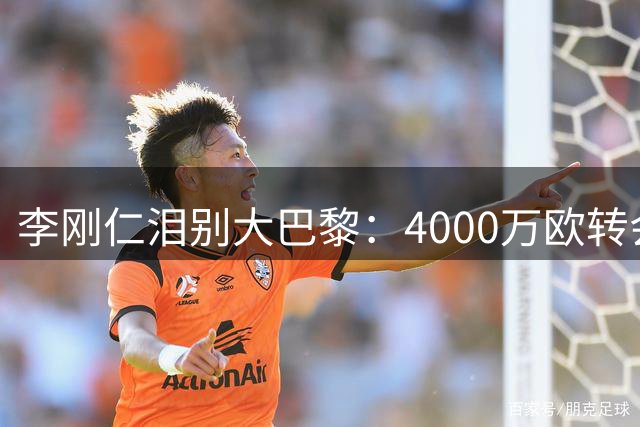 李刚仁泪别大巴黎：4000万欧转会后深情告白球迷与队友