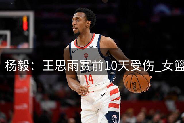 杨毅：王思雨赛前10天受伤 女篮但凡有个能打的都不至于上王思雨