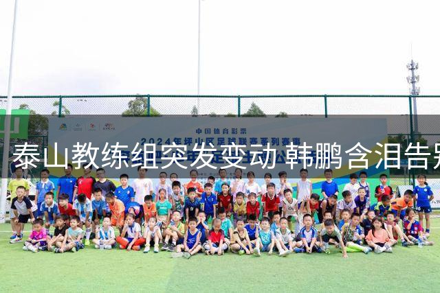 泰山教练组突发变动 韩鹏含泪告别：这一年经历了太多