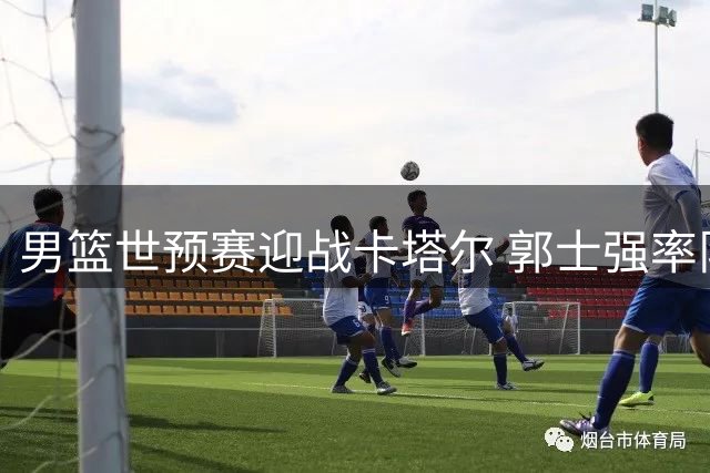 男篮世预赛迎战卡塔尔 郭士强率队冲击首胜