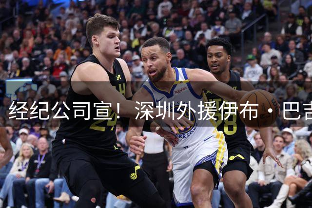 经纪公司宣！深圳外援伊布·巴吉正式与深圳男篮完成续约