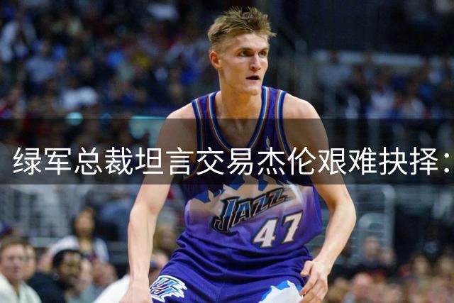 绿军总裁坦言交易杰伦艰难抉择：为达目标不得不为
