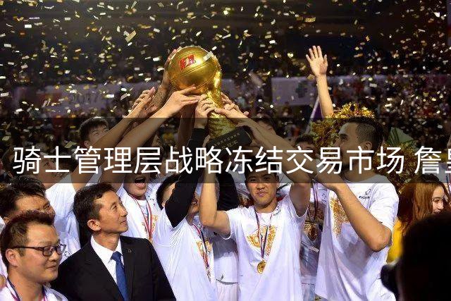 骑士管理层战略冻结交易市场 詹皇未来动向成关键变量
