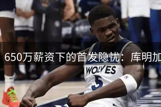 650万薪资下的首发隐忧：库明加位置难稳