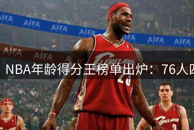 NBA年龄得分王榜单出炉：76人四将霸榜 39岁老詹创历史