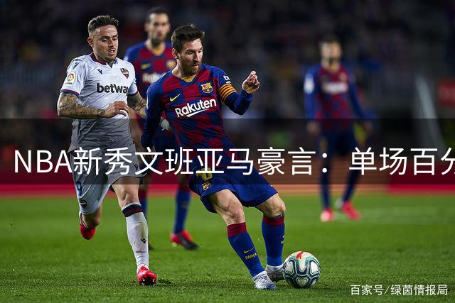 NBA新秀文班亚马豪言：单场百分不是梦 历史性壮举或可期
